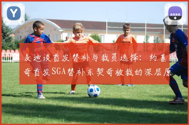 麦迪谈首发替补与裁员选择：约基奇首发SGA替补东契奇被裁的深层原因分析