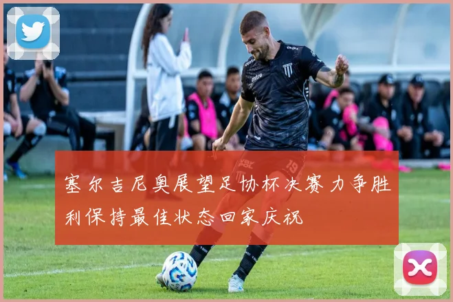 塞尔吉尼奥展望足协杯决赛力争胜利保持最佳状态回家庆祝