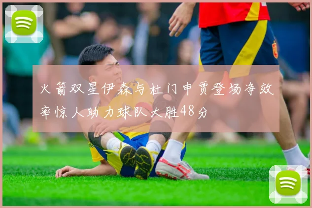火箭双星伊森与杜门申贾登场净效率惊人助力球队大胜48分