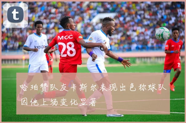 哈珀赞队友卡斯尔表现出色称球队因他上场变化显著