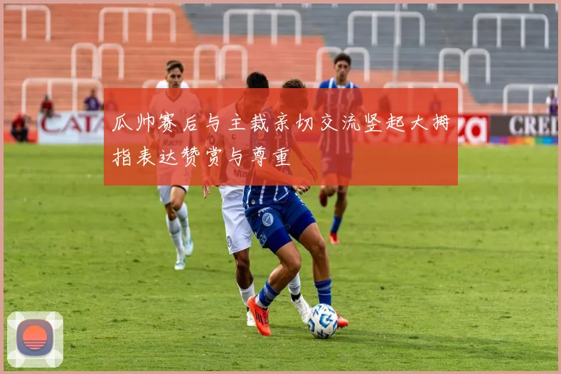 瓜帅赛后与主裁亲切交流竖起大拇指表达赞赏与尊重