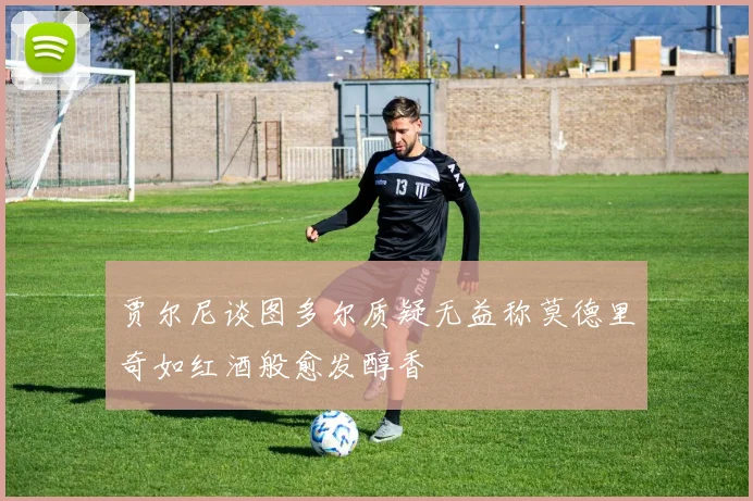 贾尔尼谈图多尔质疑无益称莫德里奇如红酒般愈发醇香