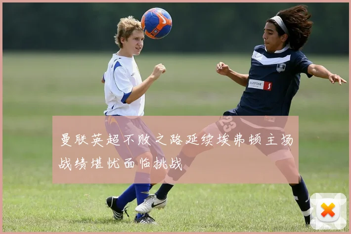 曼联英超不败之路延续埃弗顿主场战绩堪忧面临挑战