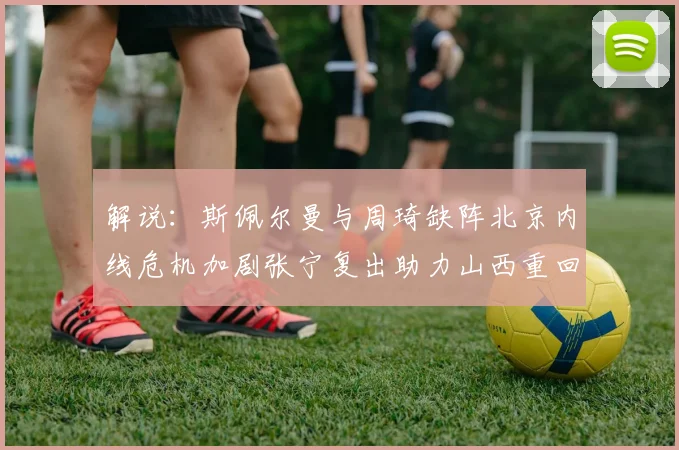 解说：斯佩尔曼与周琦缺阵北京内线危机加剧张宁复出助力山西重回正轨