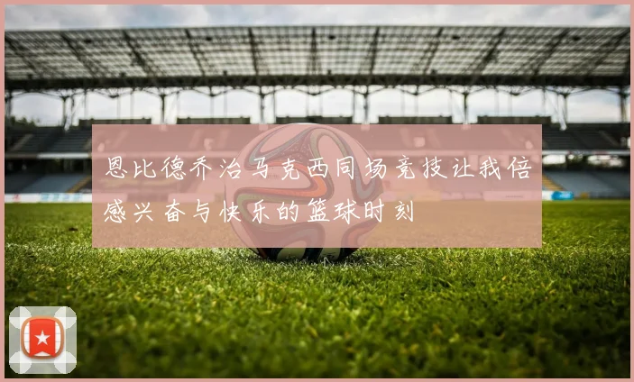 恩比德乔治马克西同场竞技让我倍感兴奋与快乐的篮球时刻