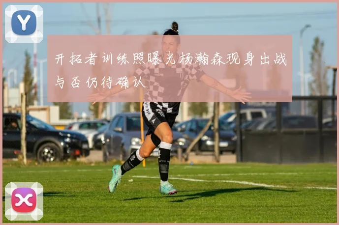 开拓者训练照曝光杨瀚森现身出战与否仍待确认