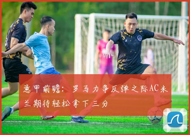 意甲前瞻：罗马力争反弹之际AC米兰期待轻松拿下三分