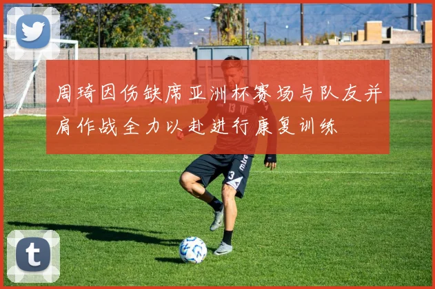 周琦因伤缺席亚洲杯赛场与队友并肩作战全力以赴进行康复训练