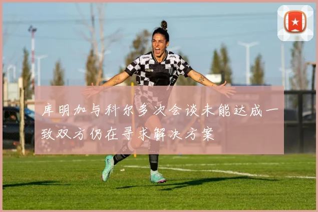 库明加与科尔多次会谈未能达成一致双方仍在寻求解决方案
