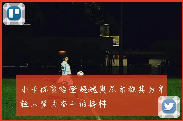 小卡祝贺哈登超越奥尼尔称其为年轻人努力奋斗的榜样