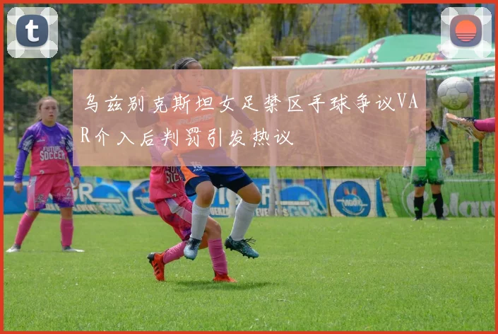 乌兹别克斯坦女足禁区手球争议VAR介入后判罚引发热议