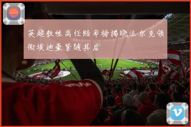 英超教练离任赔率榜揭晓法尔克领衔埃迪豪紧随其后