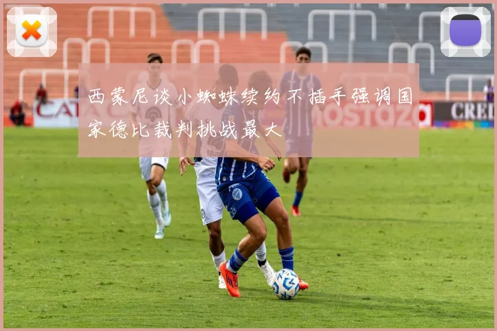西蒙尼谈小蜘蛛续约不插手强调国家德比裁判挑战最大