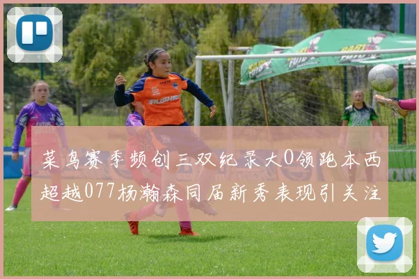 菜鸟赛季频创三双纪录大O领跑本西超越077杨瀚森同届新秀表现引关注