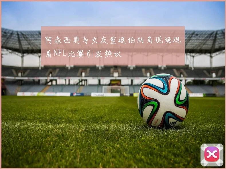 阿森西奥与女友重返伯纳乌现场观看NFL比赛引发热议