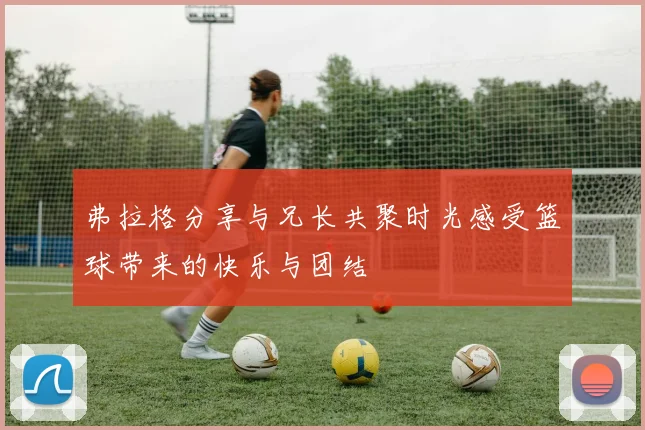 弗拉格分享与兄长共聚时光感受篮球带来的快乐与团结
