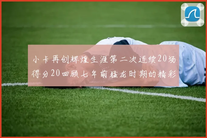 小卡再创辉煌生涯第二次连续20场得分20回顾七年前猛龙时期的精彩表现
