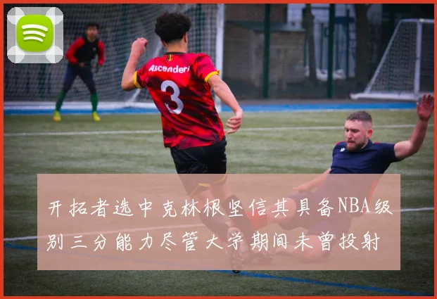 开拓者选中克林根坚信其具备NBA级别三分能力尽管大学期间未曾投射