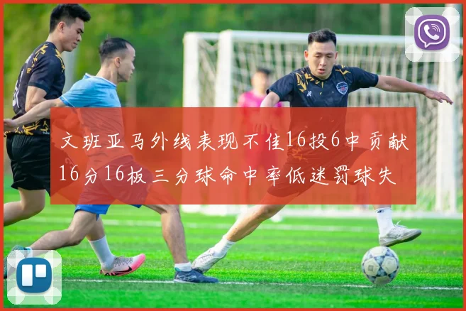 文班亚马外线表现不佳16投6中贡献16分16板三分球命中率低迷罚球失准影响球队表现