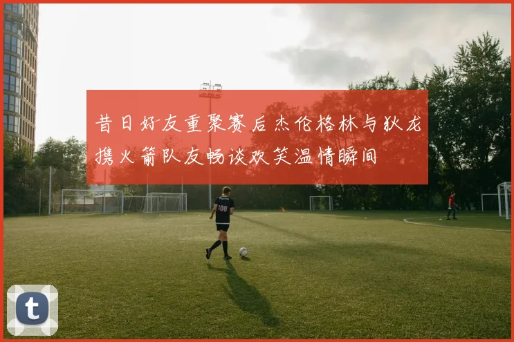 昔日好友重聚赛后杰伦格林与狄龙携火箭队友畅谈欢笑温情瞬间