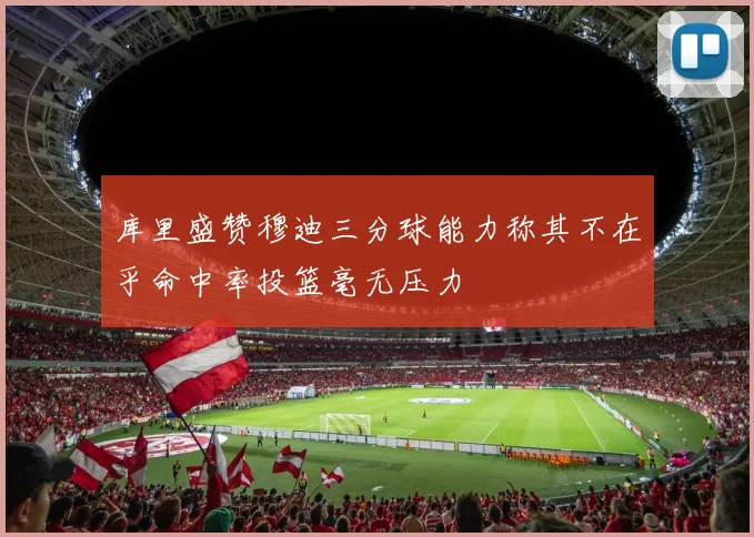 库里盛赞穆迪三分球能力称其不在乎命中率投篮毫无压力
