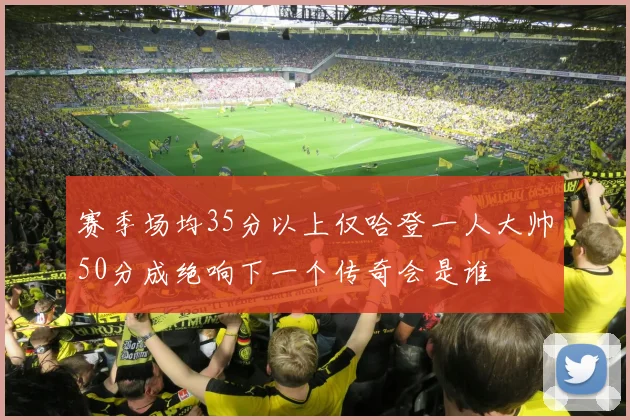 赛季场均35分以上仅哈登一人大帅50分成绝响下一个传奇会是谁