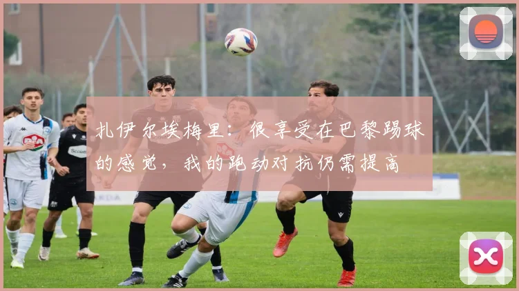扎伊尔埃梅里：很享受在巴黎踢球的感觉，我的跑动对抗仍需提高
