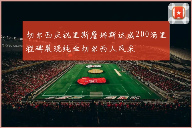 切尔西庆祝里斯詹姆斯达成200场里程碑展现纯血切尔西人风采