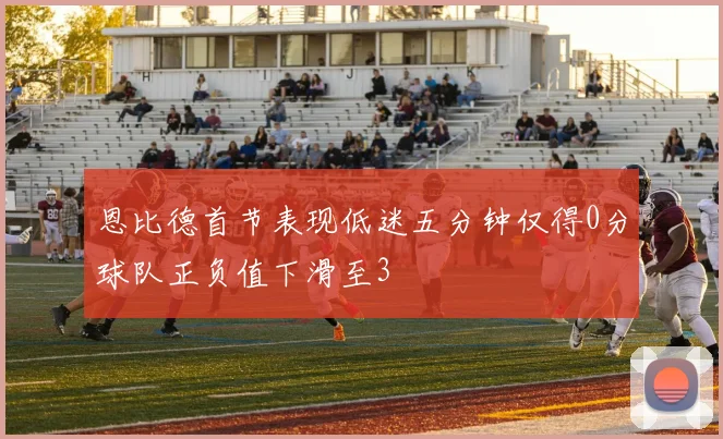 恩比德首节表现低迷五分钟仅得0分球队正负值下滑至3