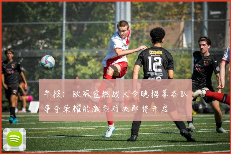 早报：欧冠重燃战火今晚揭幕各队争夺荣耀的激烈对决即将开启