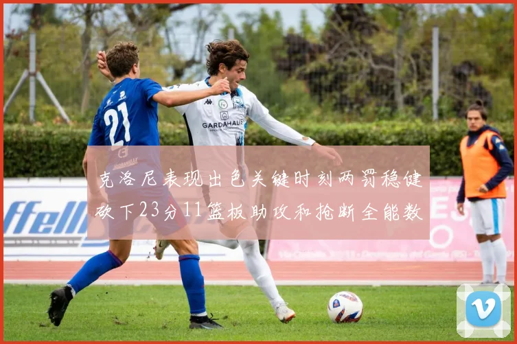 克洛尼表现出色关键时刻两罚稳健砍下23分11篮板助攻和抢断全能数据