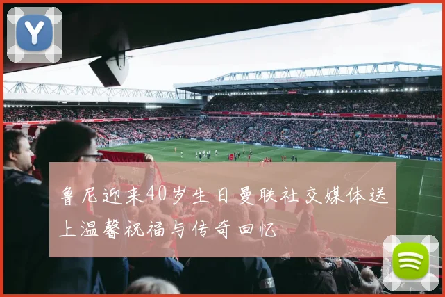 鲁尼迎来40岁生日曼联社交媒体送上温馨祝福与传奇回忆
