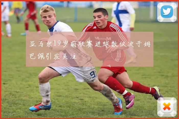 亚马尔19岁前联赛进球数仅次于姆巴佩引发关注