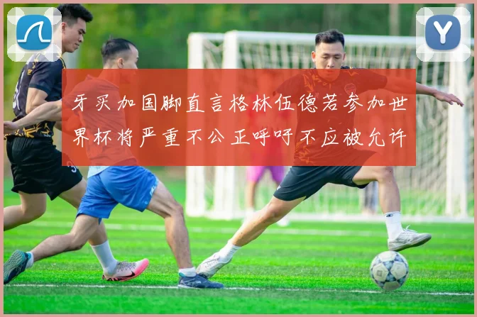 牙买加国脚直言格林伍德若参加世界杯将严重不公正呼吁不应被允许