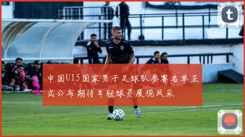 中国U15国家男子足球队参赛名单正式公布期待年轻球员展现风采
