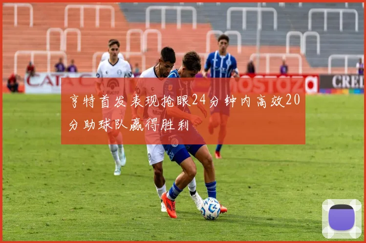 亨特首发表现抢眼24分钟内高效20分助球队赢得胜利