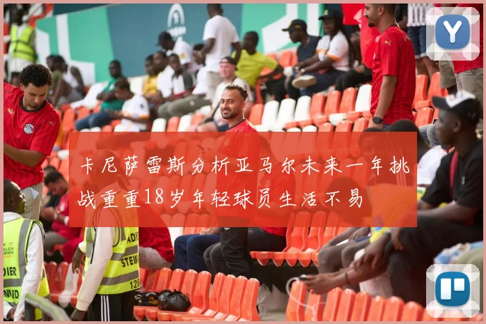 卡尼萨雷斯分析亚马尔未来一年挑战重重18岁年轻球员生活不易
