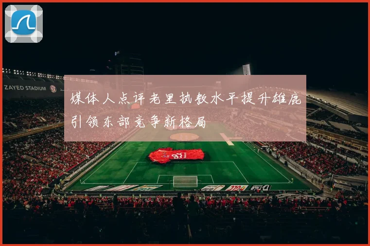 媒体人点评老里执教水平提升雄鹿引领东部竞争新格局