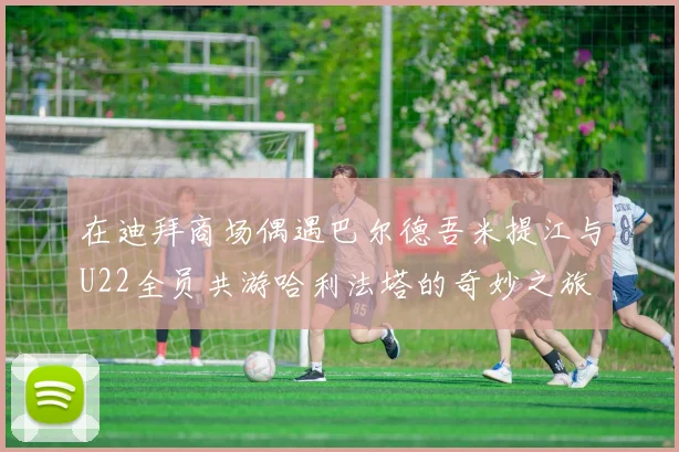 在迪拜商场偶遇巴尔德吾米提江与U22全员共游哈利法塔的奇妙之旅