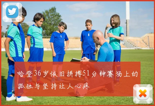 哈登36岁依旧拼搏51分钟赛场上的孤独与坚持让人心疼