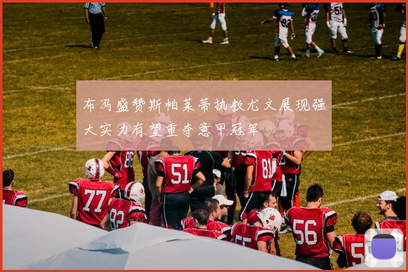 布冯盛赞斯帕莱蒂执教尤文展现强大实力有望重夺意甲冠军