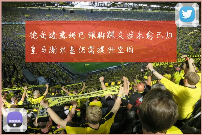 德尚透露姆巴佩脚踝炎症未愈已归皇马谢尔基仍需提升空间