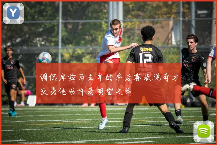 调侃库兹马去年的季后赛表现奇才交易他或许是明智之举