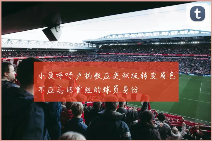 小莫呼吁卢执教应更积极转变角色不应忘记曾经的球员身份