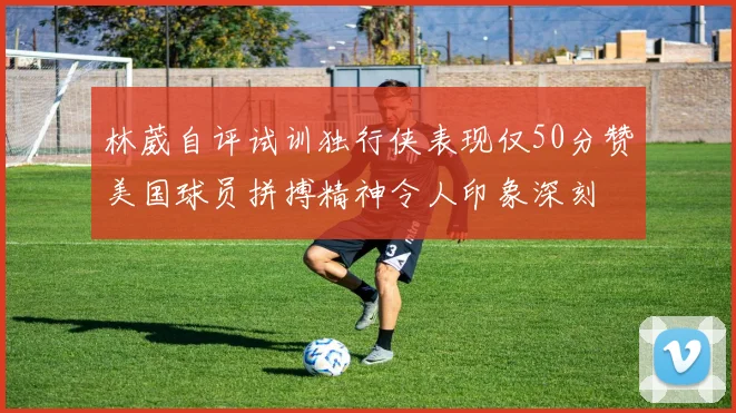 林葳自评试训独行侠表现仅50分赞美国球员拼搏精神令人印象深刻