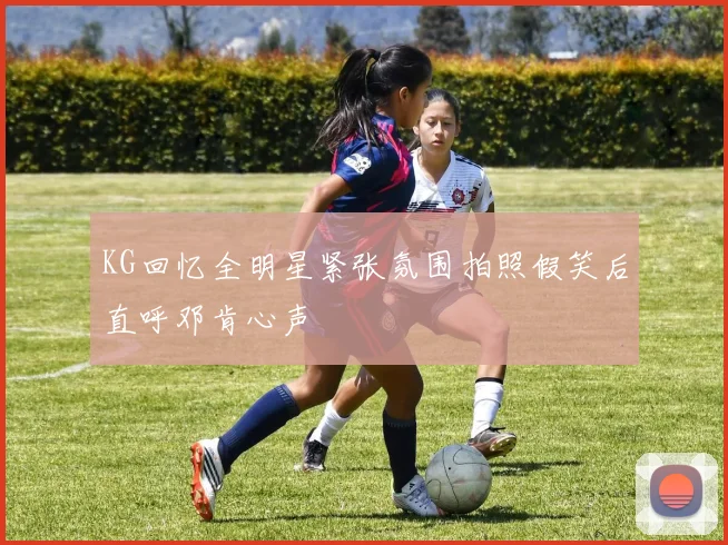 KG回忆全明星紧张氛围拍照假笑后直呼邓肯心声