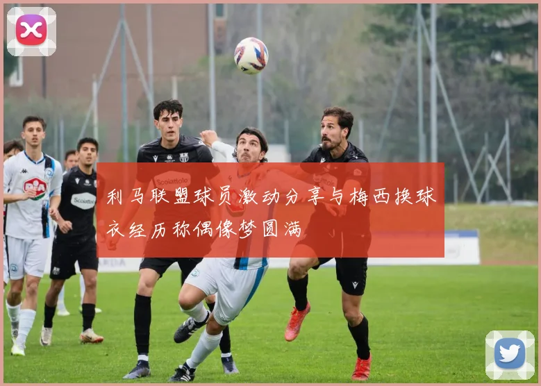 利马联盟球员激动分享与梅西换球衣经历称偶像梦圆满