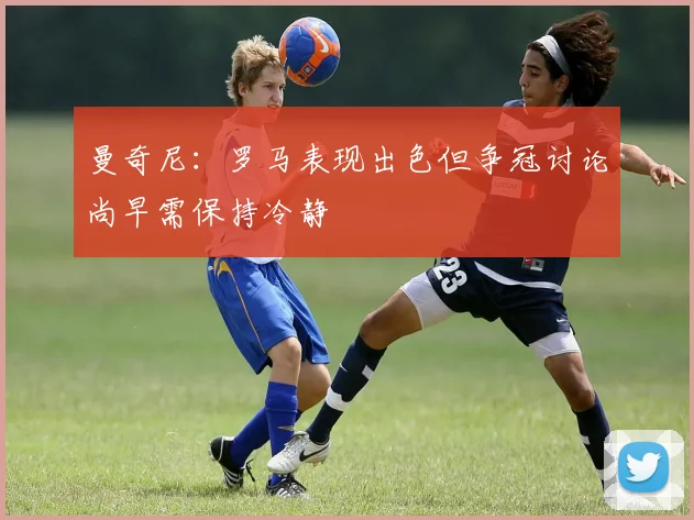 曼奇尼：罗马表现出色但争冠讨论尚早需保持冷静